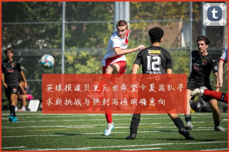 英媒报道贝里瓦尔希望今夏离队寻求新挑战与热刺沟通明确意向
