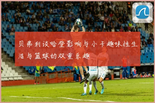 贝弗利谈哈登影响与小卡趣味性生活与篮球的双重乐趣