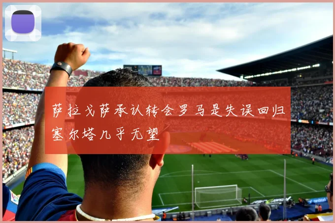 萨拉戈萨承认转会罗马是失误回归塞尔塔几乎无望