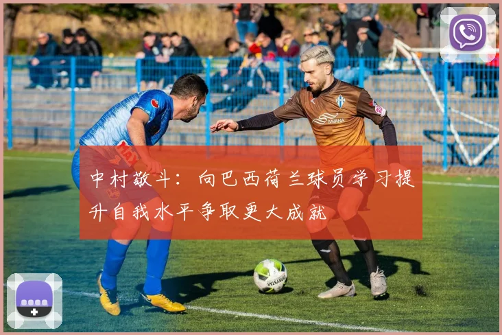 中村敬斗：向巴西荷兰球员学习提升自我水平争取更大成就