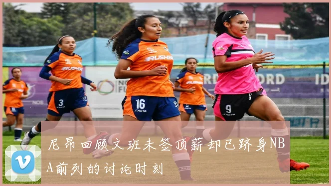 尼昂回顾文班未签顶薪却已跻身NBA前列的讨论时刻