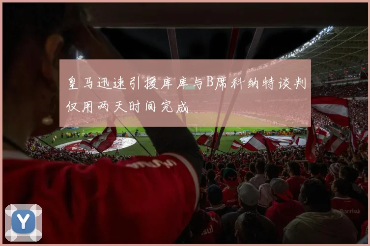 皇马迅速引援库库与B席科纳特谈判仅用两天时间完成