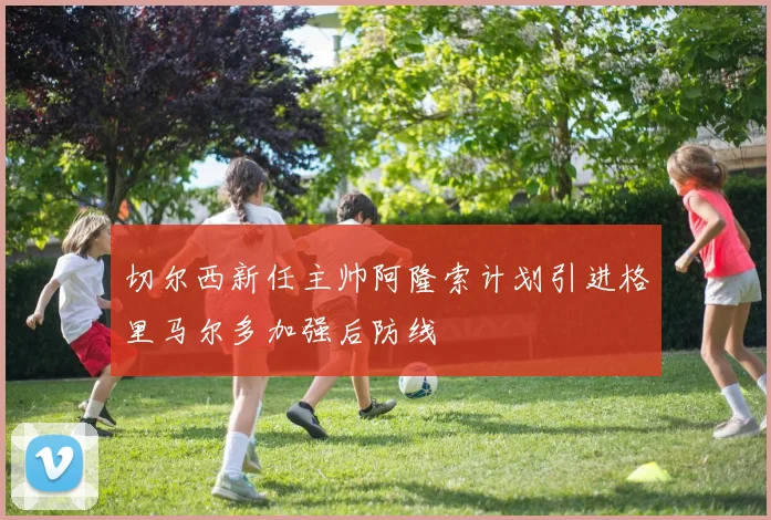 切尔西新任主帅阿隆索计划引进格里马尔多加强后防线