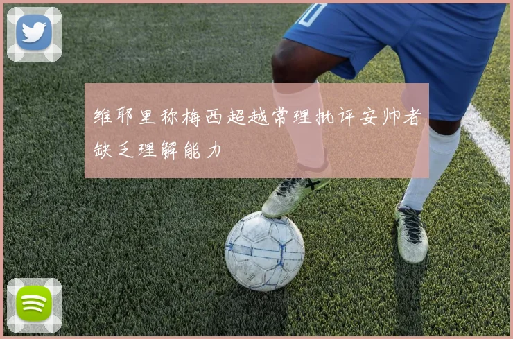 维耶里称梅西超越常理批评安帅者缺乏理解能力