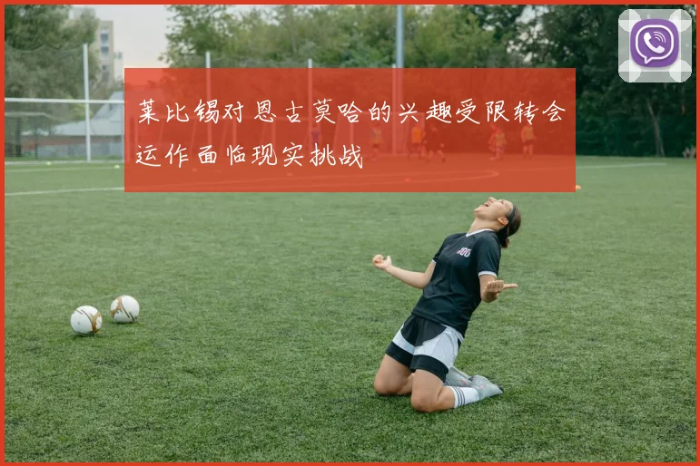 莱比锡对恩古莫哈的兴趣受限转会运作面临现实挑战