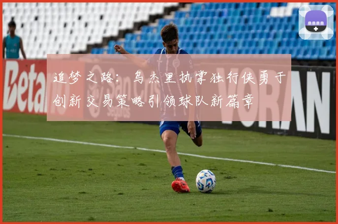 追梦之路：乌杰里执掌独行侠勇于创新交易策略引领球队新篇章