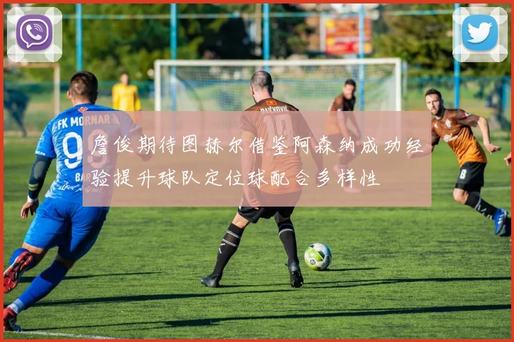 詹俊期待图赫尔借鉴阿森纳成功经验提升球队定位球配合多样性