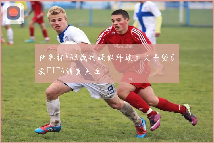 世界杯VAR裁判疑似种族主义手势引发FIFA调查关注