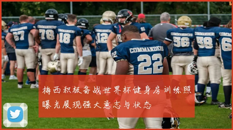 梅西积极备战世界杯健身房训练照曝光展现强大意志与状态