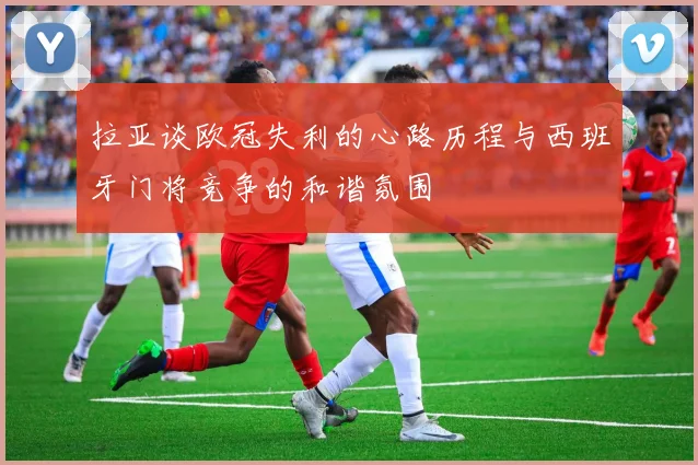 拉亚谈欧冠失利的心路历程与西班牙门将竞争的和谐氛围