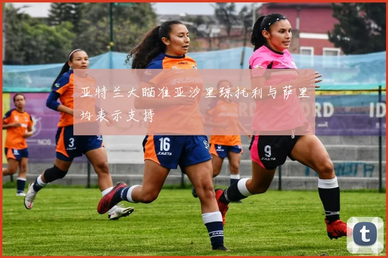 亚特兰大瞄准亚沙里琼托利与萨里均表示支持