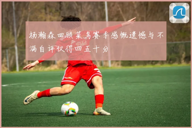 杨瀚森回顾菜鸟赛季感慨遗憾与不满自评仅得四五十分