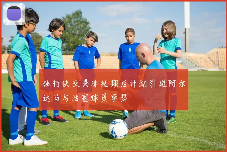 独行侠交易冻结期后计划引进阿尔达马与活塞球员萨瑟